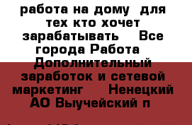 работа на дому  для тех кто хочет зарабатывать. - Все города Работа » Дополнительный заработок и сетевой маркетинг   . Ненецкий АО,Выучейский п.